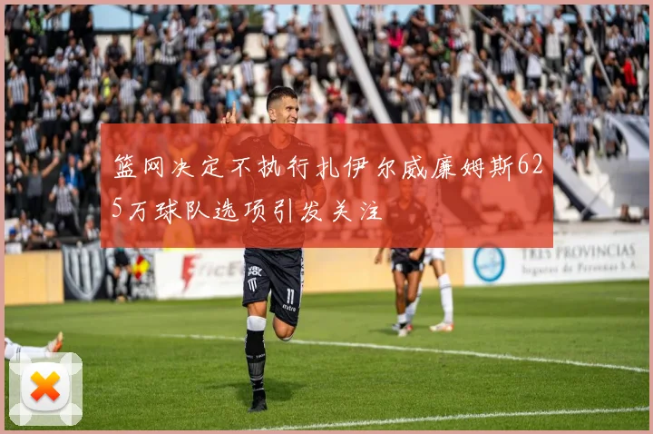 篮网决定不执行扎伊尔威廉姆斯625万球队选项引发关注
