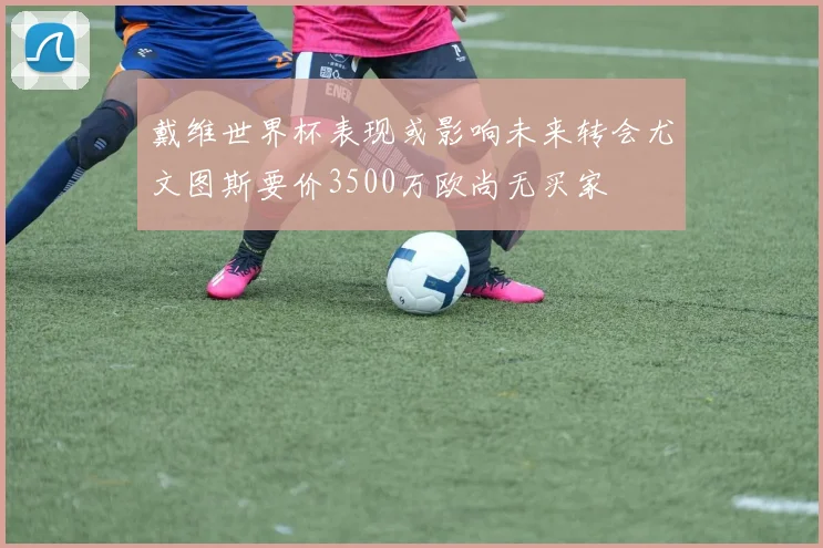 戴维世界杯表现或影响未来转会尤文图斯要价3500万欧尚无买家
