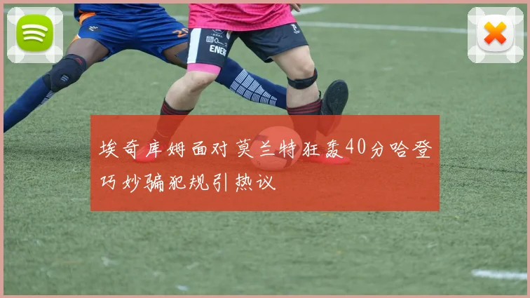埃奇库姆面对莫兰特狂轰40分哈登巧妙骗犯规引热议