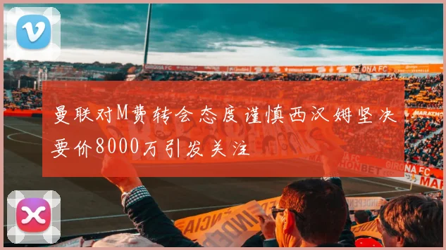 曼联对M费转会态度谨慎西汉姆坚决要价8000万引发关注