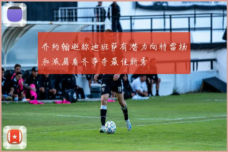 乔约翰逊称迪班萨有潜力向特雷杨和浓眉看齐争夺最佳新秀