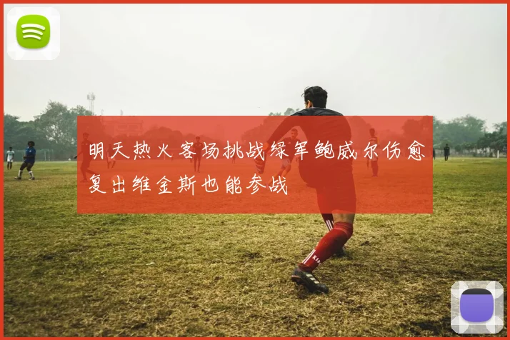 明天热火客场挑战绿军鲍威尔伤愈复出维金斯也能参战