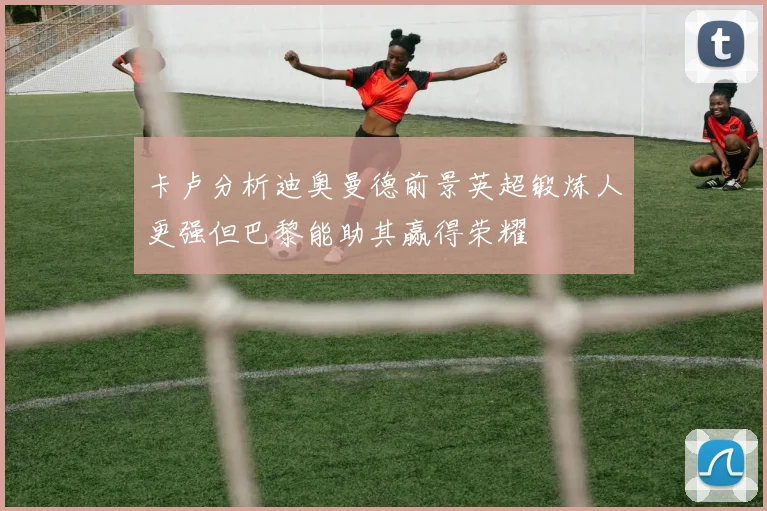 卡卢分析迪奥曼德前景英超锻炼人更强但巴黎能助其赢得荣耀