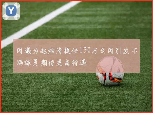 同曦为赵柏清提供150万合同引发不满球员期待更高待遇