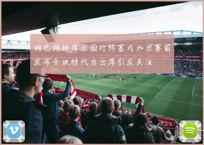 姆巴佩缺席法国对阵塞内加尔赛前发布会坎特代为出席引发关注