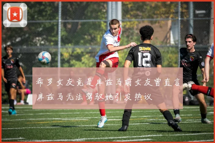 希罗女友竟是库兹马前女友曾直言库兹马无法驾驭她引发热议