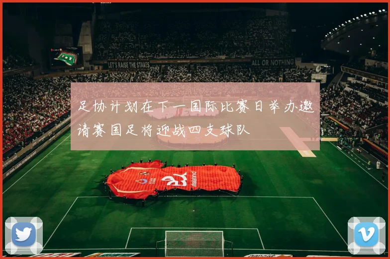 足协计划在下一国际比赛日举办邀请赛国足将迎战四支球队