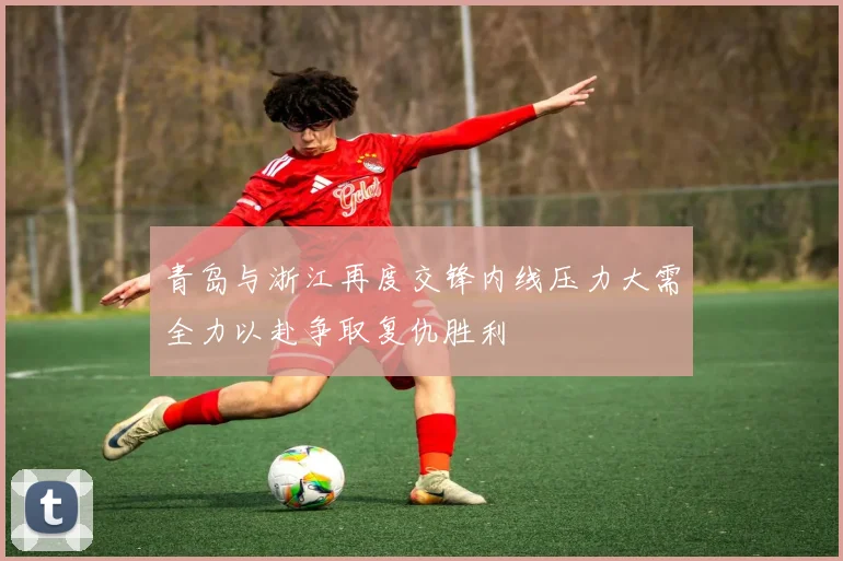 青岛与浙江再度交锋内线压力大需全力以赴争取复仇胜利