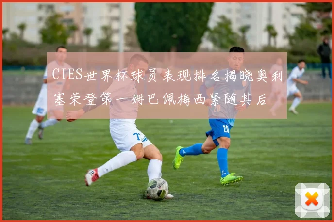 CIES世界杯球员表现排名揭晓奥利塞荣登第一姆巴佩梅西紧随其后