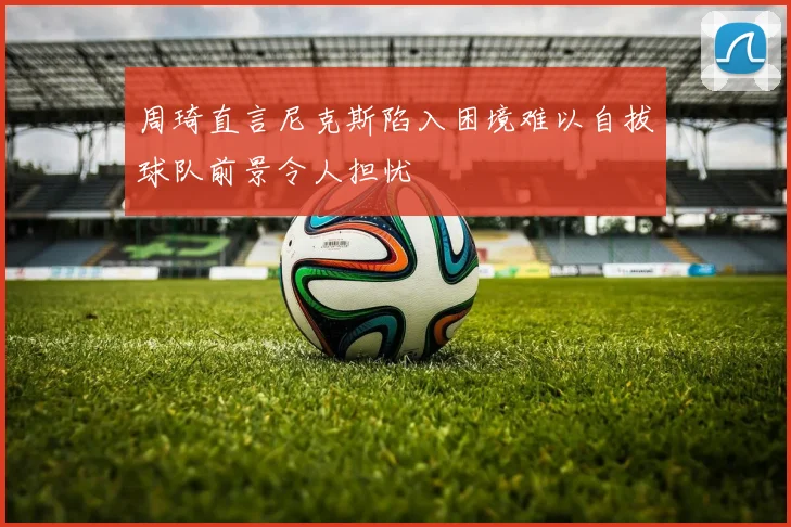 周琦直言尼克斯陷入困境难以自拔球队前景令人担忧