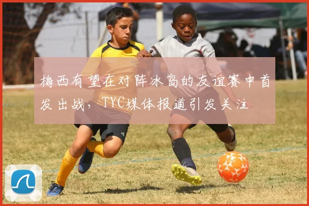 梅西有望在对阵冰岛的友谊赛中首发出战，TYC媒体报道引发关注