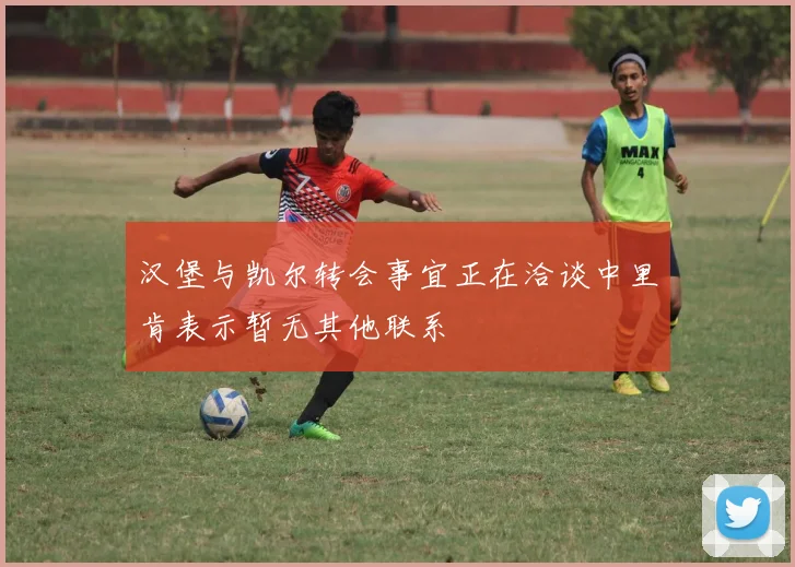 汉堡与凯尔转会事宜正在洽谈中里肯表示暂无其他联系