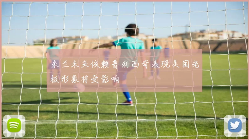 米兰未来依赖普利西奇表现美国老板形象将受影响