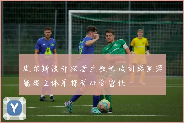 皮尔斯谈开拓者主教练试训诺里若能建立体系将有机会留任