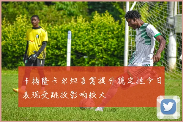 卡梅隆卡尔坦言需提升稳定性今日表现受跳投影响较大